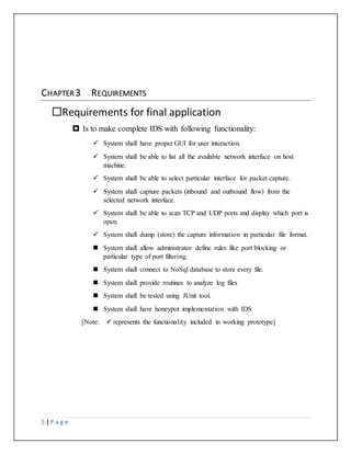 5 | P a g e
CHAPTER 3 REQUIREMENTS
Requirements for final application
 Is to make complete IDS with following functionality:
 System shall have proper GUI for user interaction.
 System shall be able to list all the available network interface on host
machine.
 System shall be able to select particular interface for packet capture.
 System shall capture packets (inbound and outbound flow) from the
selected network interface.
 System shall be able to scan TCP and UDP ports and display which port is
open.
 System shall dump (store) the capture information in particular file format.
 System shall allow administrator define rules like port blocking or
particular type of port filtering.
 System shall connect to NoSql database to store every file.
 System shall provide routines to analyze log files
 System shall be tested using JUnit tool.
 System shall have honeypot implementation with IDS
[Note:  represents the functionality included in working prototype]
 