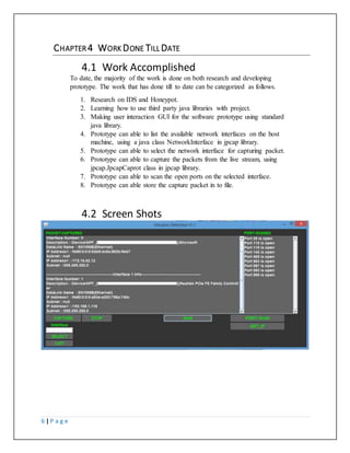 6 | P a g e
CHAPTER 4 WORK DONE TILL DATE
5.1 Work Accomplished
To date, the majority of the work is done on both research and developing
prototype. The work that has done till to date can be categorized as follows.
1. Research on IDS and Honeypot.
2. Learning how to use third party java libraries with project.
3. Making user interaction GUI for the software prototype using standard
java library.
4. Prototype can able to list the available network interfaces on the host
machine, using a java class NetworkInterface in jpcap library.
5. Prototype can able to select the network interface for capturing packet.
6. Prototype can able to capture the packets from the live stream, using
jpcap.JpcapCaprot class in jpcap library.
7. Prototype can able to scan the open ports on the selected interface.
8. Prototype can able store the capture packet in to file.
5.2 Screen Shots
 