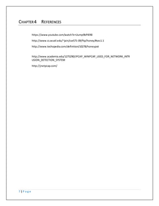 7 | P a g e
CHAPTER 4 REFERENCES
https://www.youtube.com/watch?v=Uump9bPIER8
http://www.cs.wustl.edu/~jain/cse571-09/ftp/honey/#sec1.1
http://www.techopedia.com/definition/10278/honeypot
http://www.academia.edu/1275290/JPCAP_WINPCAP_USED_FOR_NETWORK_INTR
USION_DETECTION_SYSTEM
http://jnetpcap.com/
 