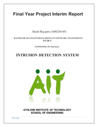 1 | P a g e
ATHLONE INSTITUTE OF TECHNOLOGY
SCHOOL OF ENGINEERING
Final Year Project Interim Report
Akash Raj guru (A00226145)
BACHELOR OF ENGINEERING (HONS) IN SOFTWARE ENGINEERING
YEAR 4
SUPERVISOR: Mr. Paul Jacob
INTRUSION DETECTION SYSTEM
 
