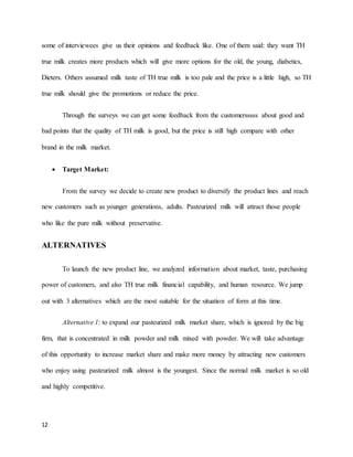some of interviewees give us their opinions and feedback like. One of them said: they want TH 
true milk creates more products which will give more options for the old, the young, diabetics, 
Dieters. Others assumed milk taste of TH true milk is too pale and the price is a little high, so TH 
true milk should give the promotions or reduce the price. 
12 
Through the surveys we can get some feedback from the customersssss about good and 
bad points that the quality of TH milk is good, but the price is still high compare with other 
brand in the milk market. 
 Target Market: 
From the survey we decide to create new product to diversify the product lines and reach 
new customers such as younger generations, adults. Pasteurized milk will attract those people 
who like the pure milk without preservative. 
ALTERNATIVES 
To launch the new product line, we analyzed information about market, taste, purchasing 
power of customers, and also TH true milk financial capability, and human resource. We jump 
out with 3 alternatives which are the most suitable for the situation of form at this time. 
Alternative 1: to expand our pasteurized milk market share, which is ignored by the big 
firm, that is concentrated in milk powder and milk mixed with powder. We will take advantage 
of this opportunity to increase market share and make more money by attracting new customers 
who enjoy using pasteurized milk almost is the youngest. Since the normal milk market is so old 
and highly competitive. 
 