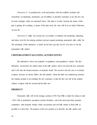 13 
Alternative 2: we perfunctorily work and produce with the available products and 
concentrate on marketing, production, use all abilities to promote customers to use the new one 
by some strategies which are measured below. This plan is so risky, because the nature of this 
plan is getting all or nothing, it means if this plan work, the wine will be in our hand. Otherwise, 
we lose all. 
Alternative 3: unlike the second one, we continue to maintain the producing, marketing, 
and others work for the existing products and just expand producing pasteurized milk a little bit. 
The advantage of this alternative is nearly do not have any risk, but it's very slow to win the 
pasteurized milk market. 
CRITERIA FOR EVALUATING ALTERNATIVES 
The alternatives above are evaluated on qualitative and quantitative criteria. The first 
alternative can increase the market share in the milk market, and it can reach the new customers 
and it will raise the brand awareness in domestic brand. The second is the risk one so we decide 
to ignore, because we always follow the safe optimal. About the third one, maintaining produce 
the existing product is not reaching the new customers so that the first one will be the optimal 
solution compare with the second and the third one. 
PRODUCT 
Pasteurized milk will be the strategic product of TH True Milk is slated for release in mid 
- 2014. This is particularly prominent product freshness, and is the most pure dairy products 
competitive with domestic brands, which can produce and sell milk market in fresh milk as 
possible in a short time. The purpose of the new product is to diversify the milk market and 
 
