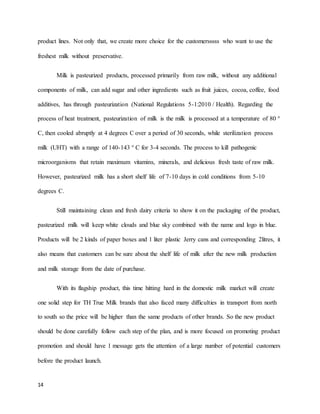 product lines. Not only that, we create more choice for the customersssss who want to use the 
freshest milk without preservative. 
14 
Milk is pasteurized products, processed primarily from raw milk, without any additional 
components of milk, can add sugar and other ingredients such as fruit juices, cocoa, coffee, food 
additives, has through pasteurization (National Regulations 5-1:2010 / Health). Regarding the 
process of heat treatment, pasteurization of milk is the milk is processed at a temperature of 80 ° 
C, then cooled abruptly at 4 degrees C over a period of 30 seconds, while sterilization process 
milk (UHT) with a range of 140-143 ° C for 3-4 seconds. The process to kill pathogenic 
microorganisms that retain maximum vitamins, minerals, and delicious fresh taste of raw milk. 
However, pasteurized milk has a short shelf life of 7-10 days in cold conditions from 5-10 
degrees C. 
Still maintaining clean and fresh dairy criteria to show it on the packaging of the product, 
pasteurized milk will keep white clouds and blue sky combined with the name and logo in blue. 
Products will be 2 kinds of paper boxes and 1 liter plastic Jerry cans and corresponding 2litres, it 
also means that customers can be sure about the shelf life of milk after the new milk production 
and milk storage from the date of purchase. 
With its flagship product, this time hitting hard in the domestic milk market will create 
one solid step for TH True Milk brands that also faced many difficulties in transport from north 
to south so the price will be higher than the same products of other brands. So the new product 
should be done carefully follow each step of the plan, and is more focused on promoting product 
promotion and should have 1 message gets the attention of a large number of potential customers 
before the product launch. 
 
