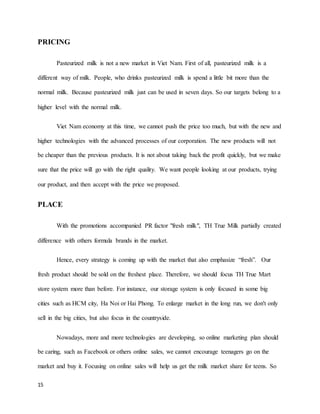 PRICING 
15 
Pasteurized milk is not a new market in Viet Nam. First of all, pasteurized milk is a 
different way of milk. People, who drinks pasteurized milk is spend a little bit more than the 
normal milk. Because pasteurized milk just can be used in seven days. So our targets belong to a 
higher level with the normal milk. 
Viet Nam economy at this time, we cannot push the price too much, but with the new and 
higher technologies with the advanced processes of our corporation. The new products will not 
be cheaper than the previous products. It is not about taking back the profit quickly, but we make 
sure that the price will go with the right quality. We want people looking at our products, trying 
our product, and then accept with the price we proposed. 
PLACE 
With the promotions accompanied PR factor "fresh milk", TH True Milk partially created 
difference with others formula brands in the market. 
Hence, every strategy is coming up with the market that also emphasize “fresh”. Our 
fresh product should be sold on the freshest place. Therefore, we should focus TH True Mart 
store system more than before. For instance, our storage system is only focused in some big 
cities such as HCM city, Ha Noi or Hai Phong. To enlarge market in the long run, we don't only 
sell in the big cities, but also focus in the countryside. 
Nowadays, more and more technologies are developing, so online marketing plan should 
be caring, such as Facebook or others online sales, we cannot encourage teenagers go on the 
market and buy it. Focusing on online sales will help us get the milk market share for teens. So 
 