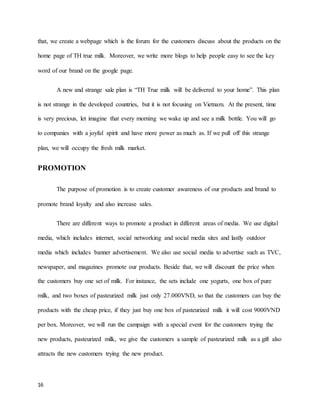 that, we create a webpage which is the forum for the customers discuss about the products on the 
home page of TH true milk. Moreover, we write more blogs to help people easy to see the key 
word of our brand on the google page. 
16 
A new and strange sale plan is “TH True milk will be delivered to your home”. This plan 
is not strange in the developed countries, but it is not focusing on Vietnam. At the present, time 
is very precious, let imagine that every morning we wake up and see a milk bottle. You will go 
to companies with a joyful spirit and have more power as much as. If we pull off this strange 
plan, we will occupy the fresh milk market. 
PROMOTION 
The purpose of promotion is to create customer awareness of our products and brand to 
promote brand loyalty and also increase sales. 
There are different ways to promote a product in different areas of media. We use digital 
media, which includes internet, social networking and social media sites and lastly outdoor 
media which includes banner advertisement. We also use social media to advertise such as TVC, 
newspaper, and magazines promote our products. Beside that, we will discount the price when 
the customers buy one set of milk. For instance, the sets include one yogurts, one box of pure 
milk, and two boxes of pasteurized milk just only 27.000VND, so that the customers can buy the 
products with the cheap price, if they just buy one box of pasteurized milk it will cost 9000VND 
per box. Moreover, we will run the campaign with a special event for the customers trying the 
new products, pasteurized milk, we give the customers a sample of pasteurized milk as a gift also 
attracts the new customers trying the new product. 
 
