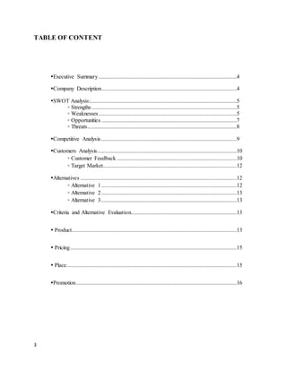 TABLE OF CONTENT 
3 
Executive Summary ..................................................................................................4 
Company Description ................................................................................................4 
SWOT Analysis:........................................................................................................5 
◦ Strengths .......................................................................................................5 
◦ Weaknesses ..................................................................................................5 
◦ Opportunities ................................................................................................7 
◦ Threats ..........................................................................................................8 
Competitive Analysis ................................................................................................9 
Customers Analysis ...................................................................................................10 
◦ Customer Feedback .....................................................................................10 
◦ Target Market...............................................................................................12 
Alternatives ...............................................................................................................12 
◦ Alternative 1 ................................................................................................12 
◦ Alternative 2 ................................................................................................13 
◦ Alternative 3 ................................................................................................13 
Criteria and Alternative Evaluation...........................................................................13 
 Product .....................................................................................................................13 
 Pricing ......................................................................................................................15 
 Place.........................................................................................................................15 
Promotion ..................................................................................................................16 
 