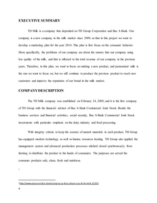 EXECUTIVE SUMMARY 
4 
TH Milk is a company that depended on TH Group Corporation and Bac A Bank. Our 
company is a new company in the milk market since 2009, so that in this project we want to 
develop a marketing plan for the year 2014. This plan is first focus on the consumer behavior. 
More specifically, the problems of our company are about the rumors that our company using 
low quality of the milk, and that is affected to the total revenue of our company in the previous 
years. Therefore, in this plan, we want to focus on making a new product, and pasteurized milk is 
the one we want to focus on, but we still continue to produce the previous product to reach new 
customers and improve the reputation of our brand in the milk market. 
COMPANY DESCRIPTION 
The TH Milk company was established on February 24, 2009, and it is the first company 
of TH Group with the financial advisor of Bac A Bank Commercial Joint Stock. Beside the 
business services and financial activities, social security, Bac A Bank Commercial Joint Stock 
investments with particular emphasis on the dairy industry and food processing. 
With integrity criteria to keep the essence of natural materials in each product, TH Group 
has equipped modern technology as well as human resources leading. TH Group also applied the 
management system and advanced production processes stitched closed synchronously from 
farming to distribute the product in the hands of consumers. The purposes are served the 
consumer products safe, clean, fresh and nutritious. 
1 
1http://www.place.vn/dia-diem/cong-ty-cp-thuc-pham-sua-th-th-milk-22335 
 