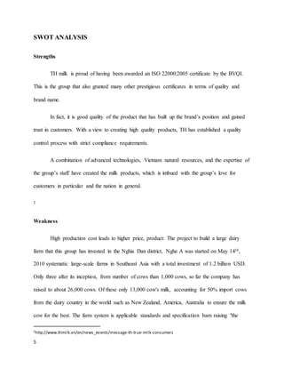 SWOT ANALYSIS 
Strengths 
5 
TH milk is proud of having been awarded an ISO 22000:2005 certificate by the BVQI. 
This is the group that also granted many other prestigious certificates in terms of quality and 
brand name. 
In fact, it is good quality of the product that has built up the brand’s position and gained 
trust in customers. With a view to creating high quality products, TH has established a quality 
control process with strict compliance requirements. 
A combination of advanced technologies, Vietnam natural resources, and the expertise of 
the group’s staff have created the milk products, which is imbued with the group’s love for 
customers in particular and the nation in general. 
2 
Weakness 
High production cost leads to higher price, product: The project to build a large dairy 
farm that this group has invested in the Nghia Dan district, Nghe A was started on May 14th, 
2010 systematic large-scale farms in Southeast Asia with a total investment of 1.2 billion USD. 
Only three after its inception, from number of cows than 1,000 cows, so far the company has 
raised to about 26,000 cows. Of these only 13,000 cow's milk, accounting for 50% import cows 
from the dairy country in the world such as New Zealand, America, Australia to ensure the milk 
cow for the best. The farm system is applicable standards and specification barn raising "the 
2http://www.thmilk.vn/en/news_events/message-th-true-milk-consumers 
 