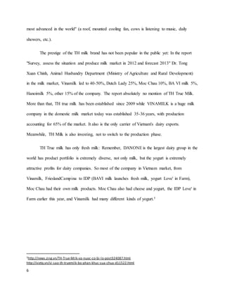 most advanced in the world" (a roof, mounted cooling fan, cows is listening to music, daily 
showers, etc.). 
6 
The prestige of the TH milk brand has not been popular in the public yet: In the report 
"Survey, assess the situation and produce milk market in 2012 and forecast 2013" Dr. Tong 
Xuan Chinh, Animal Husbandry Department (Ministry of Agriculture and Rural Development) 
in the milk market, Vinamilk led to 40-50%, Dutch Lady 25%, Moc Chau 10%, BA VI milk 5%, 
Hanoimilk 5%, other 15% of the company. The report absolutely no mention of TH True Milk. 
More than that, TH true milk has been established since 2009 while VINAMILK is a huge milk 
company in the domestic milk market today was established 35-36 years, with production 
accounting for 65% of the market. It also is the only carrier of Vietnam's dairy exports. 
Meanwhile, TH Milk is also investing, not to switch to the production phase. 
TH True milk has only fresh milk: Remember, DANONE is the largest dairy group in the 
world has product portfolio is extremely diverse, not only milk, but the yogurt is extremely 
attractive profits for dairy companies. So most of the company in Vietnam market, from 
Vinamilk, FrieslandCampina to IDP (BAVI milk launches fresh milk, yogurt Love' in Farm), 
Moc Chau had their own milk products. Moc Chau also had cheese and yogurt, the IDP Love' in 
Farm earlier this year, and Vinamilk had many different kinds of yogurt.3 
3http://news.zing.vn/TH-True-Milk-va-nuoc-co-bi-lo-post324087.html 
http://vietq.vn/vi -sao-th-truemilk-bo-phan-khuc-sua-chua-d11522.html 
 