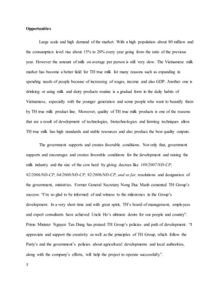 Opportunities 
7 
Large scale and high demand of the market: With a high population about 80 million and 
the consumption level rise about 15% to 20% every year going from the ratio of the previous 
year. However the amount of milk on average per person is still very slow. The Vietnamese milk 
market has become a better field for TH true milk for many reasons such as expanding in 
spending needs of people because of increasing of wages, income and also GDP. Another one is 
drinking or using milk and dairy products routine is a gradual form in the daily habits of 
Vietnamese, especially with the younger generation and some people who want to beautify them 
by TH true milk product line. Moreover, quality of TH true milk products is one of the reasons 
that are a result of development of technologies, biotechnologies and farming techniques allow 
TH true milk has high standards and stable resources and also produce the best quality outputs. 
The government supports and creates favorable conditions. Not only that, government 
supports and encourages and creates favorable conditions for the development and raising the 
milk industry and the size of the cow herd by giving decrees like 189/2007/NĐ-CP, 
92/2006/NĐ-CP, 04/2008/NĐ-CP, 92/2006/NĐ-CP, and so far, resolutions and designation of 
the government, ministries. Former General Secretary Nong Duc Manh cemented TH Group’s 
success: “I’m so glad to be informed of and witness to the milestones in the Group’s 
development. In a very short time and with great spirit, TH’s board of management, employees 
and expert consultants have achieved Uncle Ho’s ultimate desire for our people and country”. 
Prime Minister Nguyen Tan Dung has praised TH Group’s policies and path of development: “I 
appreciate and support the creativity as well as the principles of TH Group, which follow the 
Party’s and the government’s policies about agricultural developments and local authorities, 
along with the company’s efforts, will help the project to operate successfully”. 
 