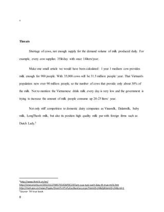 4 
Threats 
8 
Shortage of cows, not enough supply for the demand volume of milk produced daily. For 
example, every cow supplies 35lit/day with once 14liters/year. 
Make one small article we would have been calculated: 1 year 1 medium cow provides 
milk enough for 900 people. With 35,000 cows will be 31.5 million people/ year. That Vietnam's 
population now over 90 million people, so the number of cows that provide only about 30% of 
the milk. Not to mention the Vietnamese drink milk every day is very low and the government is 
trying to increase the amount of milk people consume up 20-25 liters/ year. 
Not only stiff competition to domestic dairy companies as Vinamilk, Dalatmilk, baby 
milk, LongThanh milk, but also its position high quality milk par with foreign firms such as 
Dutch Lady.5 
4http://www.thmilk.vn/en/ 
http://vneconomy.vn/20131127085755436P0C19/lam-sua-tuoi-sach-kieu-th-true-milk.htm 
http://moh.gov.vn/news/Pages/DiemTinYTeTuCacBaoCao.aspx?ItemID=24&QAItemID=24&sId=1 
5Source- TH true book 
 