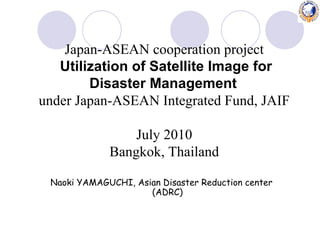 Naoki YAMAGUCHI, Asian Disaster Reduction center (ADRC) Japan-ASEAN cooperation project Utilization of Satellite Image for Disaster Management   under Japan-ASEAN Integrated Fund, JAIF July 2010 Bangkok, Thailand 