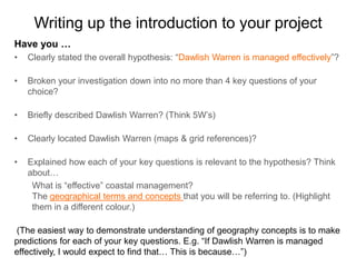 Writing up the introduction to your project
Have you …
•   Clearly stated the overall hypothesis: “Dawlish Warren is managed effectively”?

•   Broken your investigation down into no more than 4 key questions of your
    choice?

•   Briefly described Dawlish Warren? (Think 5W’s)

•   Clearly located Dawlish Warren (maps & grid references)?

•   Explained how each of your key questions is relevant to the hypothesis? Think
    about…
     What is “effective” coastal management?
     The geographical terms and concepts that you will be referring to. (Highlight
     them in a different colour.)

(The easiest way to demonstrate understanding of geography concepts is to make
predictions for each of your key questions. E.g. “If Dawlish Warren is managed
effectively, I would expect to find that… This is because…”)
 