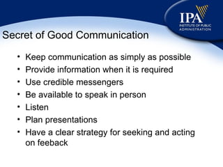 Secret of Good Communication Keep communication as simply as possible Provide information when it is required Use credible messengers Be available to speak in person Listen Plan presentations Have a clear strategy for seeking and acting on feeback 