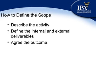 How to Define the Scope Describe the activity Define the internal and external deliverables Agree the outcome 
