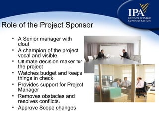 Role of the Project Sponsor A Senior manager with clout A champion of the project: vocal and visible Ultimate decision maker for the project Watches budget and keeps things in check Provides support for Project Manager Removes obstacles and resolves conflicts. Approve Scope changes 