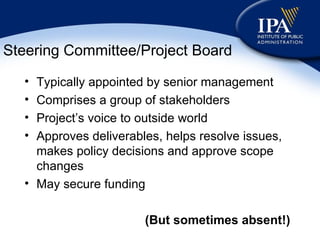 Steering Committee/Project Board Typically appointed by senior management Comprises a group of stakeholders Project’s voice to outside world Approves deliverables, helps resolve issues, makes policy decisions and approve scope changes May secure funding (But sometimes absent!) 