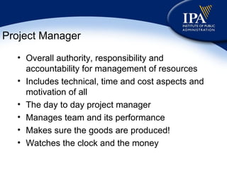 Project Manager Overall authority, responsibility and accountability for management of resources Includes technical, time and cost aspects and motivation of all The day to day project manager Manages team and its performance Makes sure the goods are produced! Watches the clock and the money 