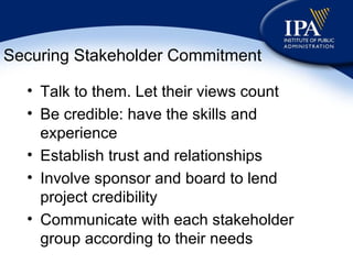 Securing Stakeholder Commitment Talk to them. Let their views count Be credible: have the skills and experience Establish trust and relationships Involve sponsor and board to lend project credibility Communicate with each stakeholder group according to their needs 