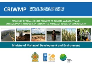 Ministry of Mahaweli Development and Environment
RESILIENCE OF SMALLHOLDER FARMERS TO CLIMATE VARIABILITY AND
EXTREME EVENTS THROUGH AN INTEGRATED APPROACH TO WATER MANAGEMENT
CLIMATE RESILIENT INTEGRATED
WATER MANAGEMENT PROJECTCRIWMP
 