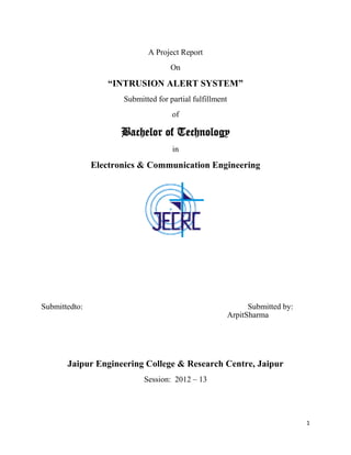 A Project Report
                                    On

                  “INTRUSION ALERT SYSTEM”
                      Submitted for partial fulfillment
                                     of

                      Bachelor of Technology
                                     in

               Electronics & Communication Engineering




Submittedto:                                                    Submitted by:
                                                          ArpitSharma




       Jaipur Engineering College & Research Centre, Jaipur
                            Session: 2012 – 13




                                                                                1
 