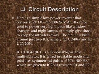  Here is a simple low-power inverter that
converts 12V DC into 230-250V AC. It can be
used to power very light loads like window
chargers and night lamps, or simply give shock
to keep the intruders away. The circuit is built
around just two ICs, namely, IC CD4047 and IC
ULN2004.
IC CD4047 (IC1) is a monostable/astable
multivibrator. It is wired in astable mode and
produces symmetrical pulses of 50 to 400 Hz,
which are given to IC2 via resistors R1 and R2.
 