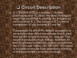  IC ULN2004 (IC2) is a popular 7-channel
Darlington array IC. Here, the three Darlington
stages are paralleled to amplify the frequencies
received from IC1. The output of IC2 is fed to
transformer X1 via resistors R3 and R4.
Transformer X1 (9V-0-9V, 500mA secondary) is
an ordinary step-down transformer that is used
here for the reverse function, i.e., step up. That
means it produces a high voltage. Resistors R3
and R4 are used to limit the output current from
the ULN to safe values. The 230-250V AC output
is available across the high-impedance winding
of the transformer’s primary windings.
 