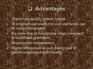 1) It provides quality power output.
2) It is lighter and smaller in size, and hence can
be easily transported.
3) It’s noise-free in functioning when compared
to traditional generators.
4) Requires less maintenance.
5) Higher efficiencies as each panel/pair of
panels is managed individually.
 