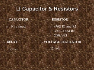  CAPACITOR  RESISTOR
1) 0.1 µ farad 1) 470Ω R1 and R2
2) 33Ω R3 and R4
3) 200k VR1
 RELAY
1) 12 volt
 VOLTAGE REGULATOR
1) 12 volt
 