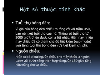 Một số thuộc tính khác
 Tuổi thọ bóng đèn:
Vì giá của bóng đèn chiếu thường cỡ vài trăm USD,
bạn nên xét tuổi thọ của nó. Thông số tuổi thọ từ
2000 giờ trở lên được coi là tốt nhất. Hiện nay nhiều
máy chiếu đã có thêm chế độ tiết kiệm (eco-mode)
vừa tăng tuổi thọ bóng đèn vừa tiết kiệm chi phí.
 Nguồn chiếu:
Hiện tại có 2 loại nguồn chiếu cho máy chiếu là nguồn
Laser với bước sóng thích hợp và nguồn LED giúp tăng
hiệu năng cho sự chiếu.
 