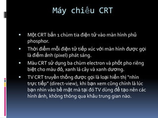 Máy chiếu CRT
 Một CRT bắn 1 chùm tia điện tử vào màn hình phủ
phosphor.
 Thời điểm mỗi điện tử tiếp xúc với màn hình được gọi
là điểm ảnh (pixel) phát sáng.
 Màu CRT sử dụng ba chùm electron và phốt pho riêng
biệt cho màu đỏ, xanh lá cây và xanh dương.
 TV CRT truyền thống được gọi là loại hiển thị “nhìn
trực tiếp” (direct-view), khi bạn xem cũng chính là lúc
bạn nhìn vào bề mặt mà tại đóTV dùng để tạo nên các
hình ảnh, không thông qua khâu trung gian nào.
 