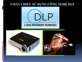3.MÁY CHIẾU SỬ DỤNG CÔNG NGHỆ DLP
Digital Light Processing được phát minh bởi tiến sĩ
Larry Hornbeck của hãng Texas Instrusments vào năm
1987
Digital Light Processing là giải pháp hiển thị kỹ
thuật số. Công nghệ DLP sử dụng một vi mạch bán dẫn
quang học, gọi là Digital Micromirror Device (tạm
dịch là thiết bị phản chiếu siêu nhỏ kỹ thuật số) hay
DMD để tái tạo dữ liệu nguồn.
 