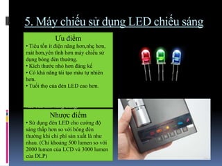 5. Máy chiếu sử dụng LED chiếu sáng
 Thay vì sử dụng một bóng đèn
chiếu sáng, máy chiếu sử dụng các
đèn led màu đỏ, xanh dương, xanh lá
để chiếu sáng.
 Các ánh sáng này được phản chiếu
qua một loạt các tấm gương cực nhỏ
(DMD-DLP) hoặc qua các lớp tinh
thể lỏng (LCD).
 Khi kết hợp 3 màu đơn sắc từ các
đèn led này sẽ tạo ra màu sắc chính
xác của ánh sáng trắng.
Ưu điểm
• Tiêu tốn ít điện năng hơn,nhẹ hơn,
mát hơn,yên tĩnh hơn máy chiếu sử
dụng bóng đèn thường.
• Kích thước nhỏ hơn đáng kể
• Có khả năng tái tạo màu tự nhiên
hơn.
• Tuổi thọ của đèn LED cao hơn.
Nhược điểm
• Sử dụng đèn LED cho cường độ
sáng thấp hơn so với bóng đèn
thường khi chi phí sản xuất là như
nhau. (Chỉ khoảng 500 lumen so với
2000 lumen của LCD và 3000 lumen
của DLP)
 
