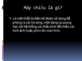 Máy chiếu là gì?
 Là một thiết bị điện tử được sử dụng để
phóng ra các tia sáng, một dụng cụ quang
học với hệ thống các thấu kính để chiếu các
hình ảnh hoặc phim lên màn hình.
 