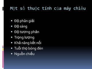 Một số thuộc tính của máy chiếu
 Độ phân giải
 Độ sáng
 Độ tương phản
 Trọng lượng
 Khả năng kết nối
 Tuổi thọ bóng đèn
 Nguồn chiếu
 