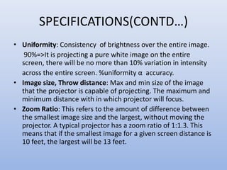 SPECIFICATIONS(CONTD…)
• Uniformity: Consistency of brightness over the entire image.
90%=>It is projecting a pure white image on the entire
screen, there will be no more than 10% variation in intensity
across the entire screen. %uniformity α accuracy.
• Image size, Throw distance: Max and min size of the image
that the projector is capable of projecting. The maximum and
minimum distance with in which projector will focus.
• Zoom Ratio: This refers to the amount of difference between
the smallest image size and the largest, without moving the
projector. A typical projector has a zoom ratio of 1:1.3. This
means that if the smallest image for a given screen distance is
10 feet, the largest will be 13 feet.
 