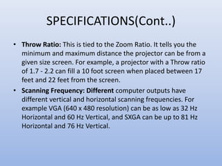 SPECIFICATIONS(Cont..)
• Throw Ratio: This is tied to the Zoom Ratio. It tells you the
minimum and maximum distance the projector can be from a
given size screen. For example, a projector with a Throw ratio
of 1.7 - 2.2 can fill a 10 foot screen when placed between 17
feet and 22 feet from the screen.
• Scanning Frequency: Different computer outputs have
different vertical and horizontal scanning frequencies. For
example VGA (640 x 480 resolution) can be as low as 32 Hz
Horizontal and 60 Hz Vertical, and SXGA can be up to 81 Hz
Horizontal and 76 Hz Vertical.
 