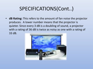 SPECIFICATIONS(Cont..)
• dB Rating: This refers to the amount of fan noise the projector
produces. A lower number means that the projector is
quieter. Since every 3 dB is a doubling of sound, a projector
with a rating of 36 dB is twice as noisy as one with a rating of
33 dB.
 