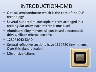 INTRODUCTION-DMD
• Optical semiconductor which is the core of the DLP
technology
• Several hundred microscopic mirrors arranged in a
rectangular array, each mirror is one pixel.
• Aluminum alloy mirrors, silicon based electrostatic
drives, silicon microelectronic
• 1280*1042 DMD
• Central reflective sections have 1310720 tiny mirrors,
Over this glass is sealed
• Mirror size=16um.
 