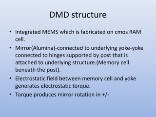 DMD structure
• Integrated MEMS which is fabricated on cmos RAM
cell.
• Mirror(Alumina)-connected to underlying yoke-yoke
connected to hinges supported by post that is
attached to underlying structure.(Memory cell
beneath the post).
• Electrostatic field between memory cell and yoke
generates electrostatic torque.
• Torque produces mirror rotation in +/-
 