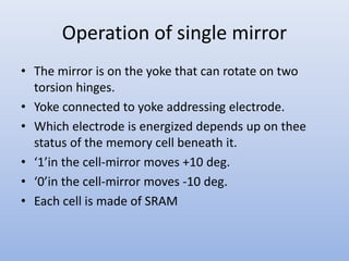 Operation of single mirror
• The mirror is on the yoke that can rotate on two
torsion hinges.
• Yoke connected to yoke addressing electrode.
• Which electrode is energized depends up on thee
status of the memory cell beneath it.
• ‘1’in the cell-mirror moves +10 deg.
• ‘0’in the cell-mirror moves -10 deg.
• Each cell is made of SRAM
 