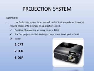 PROJECTION SYSTEM
Definition:
• A Projection system is an optical device that projects an image or
moving images onto a surface or a projection screen.
 First idea of projecting an image came in 1420.
 The first projector called the Magic Lantern was developed in 1650
 Types:
1.CRT
2.LCD
3.DLP
 