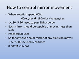 How to control mirror movement
• Wheel rotation speed:60Hz
60rev/sec 180color changes/sec
• 1/180=5.56 msec to pass light source.
• Each mirror should be capable of moving less than
5.56
• Practical:20 usec
• So for any given color mirror of any pixel can move=
5.56*0.001/2usec=278 times
• 8 bits 256 pos
 