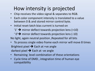 How intensity is projected
• Chip receives the video signal & separates to RGB.
• Each color component intensity is translated to a value
between 0 & and stored mirror control byte.
• Initial reset-latch bias current is turned on
‘1’  mirror deflect towards projection lens (+10)
‘ 0’ mirror deflect towards projection lens (-10)
No light, again neutral position ,Repeated for all bits
• To process single video frame each mirror will move 8 times
Brightest pixel  Each at +ve angle
darkest pixel  Each at -ve angle
• Remaining level combination of these orientations
• Cycle time of DMD , integration time of human eye
compatibility
 
