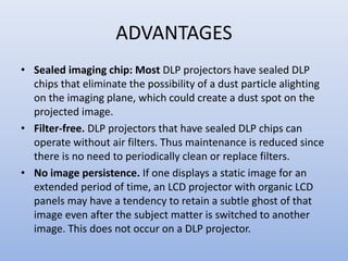 ADVANTAGES
• Sealed imaging chip: Most DLP projectors have sealed DLP
chips that eliminate the possibility of a dust particle alighting
on the imaging plane, which could create a dust spot on the
projected image.
• Filter-free. DLP projectors that have sealed DLP chips can
operate without air filters. Thus maintenance is reduced since
there is no need to periodically clean or replace filters.
• No image persistence. If one displays a static image for an
extended period of time, an LCD projector with organic LCD
panels may have a tendency to retain a subtle ghost of that
image even after the subject matter is switched to another
image. This does not occur on a DLP projector.
 