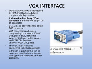VGA INTERFACE
• VGA: Display hardware introduced
by IBM.Amplitude modulated
computer display standard.
• A Video Graphics Array (VGA)
connector is a three-row 15-pin DE-
15 connector.
• DE-15 is also conventionally called
RGB connector
• VGA connectors and cables
carry analog component RGBHV
(red, green, blue, horizontal
sync, vertical sync) video signals,
and VESA Display Data
Channel (VESA DDC) data.
• The VGA interface is not
engineered to be hot pluggable.
although in practice this can be
done and usually does not cause
damage to the hardware or other
problems.
 