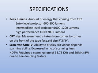 SPECIFICATIONS
• Peak lumens: Amount of energy that coming from CRT.
Entry level projector:600-800 lumens
intermediate level projector:1000-1200 Lumens
high performance CRT:1200+ Lumens
• CRT size: Measurement is taken from corner to corner
on the front of the tube face.std size:7”,8”9”.
• Scan rate &HDTV: Ability to display HD videos depends
scanning ability. Expressed in no of scanning lines.
HDTV: Requires a scanning rate of 33.75 KHz and 50Mhz BW
due to line doubling feature.
 