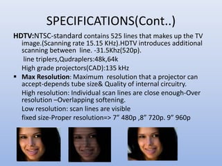 SPECIFICATIONS(Cont..)
HDTV:NTSC-standard contains 525 lines that makes up the TV
image.(Scanning rate 15.15 KHz).HDTV introduces additional
scanning between line. -31.5Khz(520p).
line triplers,Qudraplers:48k,64k
High grade projectors(CAD):135 kHz
 Max Resolution: Maximum resolution that a projector can
accept-depends tube size& Quality of internal circuitry.
High resolution: Individual scan lines are close enough-Over
resolution –Overlapping softening.
Low resolution: scan lines are visible
fixed size-Proper resolution=> 7” 480p ,8” 720p. 9” 960p
 