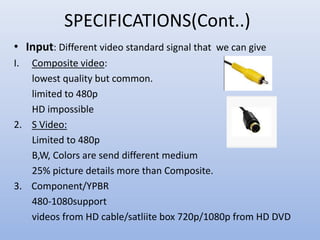 SPECIFICATIONS(Cont..)
• Input: Different video standard signal that we can give
I. Composite video:
lowest quality but common.
limited to 480p
HD impossible
2. S Video:
Limited to 480p
B,W, Colors are send different medium
25% picture details more than Composite.
3. Component/YPBR
480-1080support
videos from HD cable/satliite box 720p/1080p from HD DVD
 