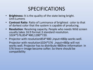 SPECIFICATIONS
• Brightness: It is the quality of the state being bright.
Unit:Lumens
• Contrast Ratio: Ratio of Luminance of brightest color to that
of darkest color that the system is capable of producing.
• Resolution: Resolving capacity. People who needs Wild screen
usually takes 16:9 format.3 standard resolution.
1024*576,854*480,1280*720.
• Projector with resolution854*480 ,input=480p works well.
Projector with resolution1024*576 ,input=480p will not
works well. Projector has to distribute 480line information in
576 lines=> image become softer. So there should be
compatibility
 